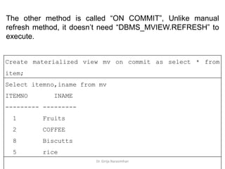 Dr. Girija Narasimhan
The other method is called “ON COMMIT”, Unlike manual
refresh method, it doesn’t need “DBMS_MVIEW.REFRESH” to
execute.
Create materialized view mv on commit as select * from
item;
Select itemno,iname from mv
ITEMNO INAME
--------- ---------
1 Fruits
2 COFFEE
8 Biscutts
5 rice
 