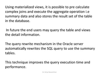 Using materialized views, it is possible to pre calculate
complex joins and execute the aggregate operation i.e
summary data and also stores the result set of the table
in the database.
In future the end users may query the table and views
the detail information.
The query rewrite mechanism in the Oracle server
automatically rewrites the SQL query to use the summary
tables.
This technique improves the query execution time and
performance.
Dr. Girija Narasimhan
 