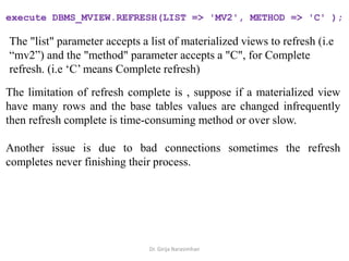 Dr. Girija Narasimhan
execute DBMS_MVIEW.REFRESH(LIST => 'MV2', METHOD => 'C' );
The "list" parameter accepts a list of materialized views to refresh (i.e
“mv2”) and the "method" parameter accepts a "C", for Complete
refresh. (i.e ‘C’ means Complete refresh)
The limitation of refresh complete is , suppose if a materialized view
have many rows and the base tables values are changed infrequently
then refresh complete is time-consuming method or over slow.
Another issue is due to bad connections sometimes the refresh
completes never finishing their process.
 
