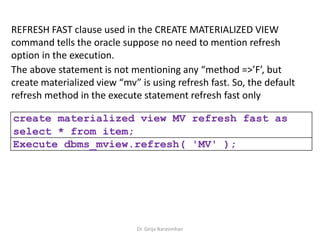 Dr. Girija Narasimhan
REFRESH FAST clause used in the CREATE MATERIALIZED VIEW
command tells the oracle suppose no need to mention refresh
option in the execution.
The above statement is not mentioning any “method =>’F’, but
create materialized view “mv” is using refresh fast. So, the default
refresh method in the execute statement refresh fast only
create materialized view MV refresh fast as
select * from item;
Execute dbms_mview.refresh( 'MV' );
 