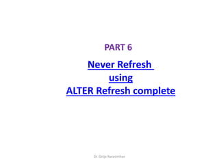 Dr. Girija Narasimhan
PART 6
Never Refresh
using
ALTER Refresh complete
 