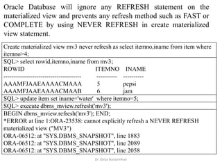 Dr. Girija Narasimhan
Oracle Database will ignore any REFRESH statement on the
materialized view and prevents any refresh method such as FAST or
COMPLETE by using NEVER REFRESH in create materialized
view statement.
Create materialized view mv3 never refresh as select itemno,iname from item where
itemno>4;
SQL> select rowid,itemno,iname from mv3;
ROWID ITEMNO INAME
-------------------------------------- ---------- ----------
AAAMFJAAEAAAACMAAA 5 pepsi
AAAMFJAAEAAAACMAAB 6 jam
SQL> update item set iname='water' where itemno=5;
SQL> execute dbms_mview.refresh('mv3');
BEGIN dbms_mview.refresh('mv3'); END;
*ERROR at line 1:ORA-23538: cannot explicitly refresh a NEVER REFRESH
materialized view ("MV3")
ORA-06512: at "SYS.DBMS_SNAPSHOT", line 1883
ORA-06512: at "SYS.DBMS_SNAPSHOT", line 2089
ORA-06512: at "SYS.DBMS_SNAPSHOT", line 2058
 