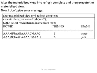 Dr. Girija Narasimhan
Alter the materialized view into refresh complete and then execute the
materialized view.
Now, I don’t give error message.
alter materialized view mv3 refresh complete;
execute dbms_mview.refresh('mv3');
SQL> select rowid,itemno,iname from mv3;
ROWID ITEMNO INAME
-------------------------------------------------------------------------------------------
AAAMFJAAEAAAACMAAC 5 water
AAAMFJAAEAAAACMAAD 6 jam
 