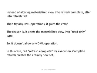 Dr. Girija Narasimhan
Instead of altering materialized view into refresh complete, alter
into refresh fast.
Then try any DML operations, it gives the error.
The reason is, it alters the materialized view into “read-only"
type.
So, it doesn’t allow any DML operation.
In this case, call “refresh complete” for execution. Complete
refresh creates the entirely new set.
 