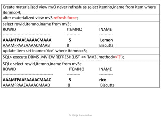 Dr. Girija Narasimhan
Create materialized view mv3 never refresh as select itemno,iname from item where
itemno>4;
alter materialized view mv3 refresh force;
select rowid,itemno,iname from mv3;
ROWID ITEMNO INAME
----------------------------------- ---------- ----------
AAAMFPAAEAAAACMAAA 5 Lemon
AAAMFPAAEAAAACMAAB 8 Biscutts
update item set iname='rice' where itemno=5;
SQL> execute DBMS_MVIEW.REFRESH(LIST => 'MV3',method=>'?');
SQL> select rowid,itemno,iname from mv3;
ROWID ITEMNO INAME
------------------------------------- ---------- ----------
AAAMFPAAEAAAACMAAC 5 rice
AAAMFPAAEAAAACMAAD 8 Biscutts
 