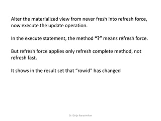Dr. Girija Narasimhan
Alter the materialized view from never fresh into refresh force,
now execute the update operation.
In the execute statement, the method “?” means refresh force.
But refresh force applies only refresh complete method, not
refresh fast.
It shows in the result set that “rowid” has changed
 