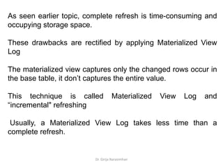 Dr. Girija Narasimhan
As seen earlier topic, complete refresh is time-consuming and
occupying storage space.
These drawbacks are rectified by applying Materialized View
Log
The materialized view captures only the changed rows occur in
the base table, it don’t captures the entire value.
This technique is called Materialized View Log and
“incremental" refreshing
Usually, a Materialized View Log takes less time than a
complete refresh.
 