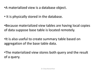 Dr. Girija Narasimhan
•A materialized view is a database object.
• It is physically stored in the database.
•Because materialized view tables are having local copies
of data suppose base table is located remotely.
•It is also useful to create summary table based on
aggregation of the base table data.
•The materialized view stores both query and the result
of a query.
 
