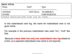 Dr. Girija Narasimhan
DESC ITEM;
Name Null? Type
----------------------------------------- -------- ----------------------------
ITEMNO NOT NULL NUMBER(3)
INAME VARCHAR2(10)
create materialized view log on item;
In this materialized view log, the name for materialized view is not
given name.
For example in the previous materialized view used “mv”, “mv2" like
that.
Because a base table has only one materialized view log related at
a time, so a separate materialized view name is not required.
 