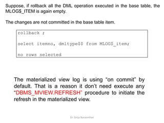 Dr. Girija Narasimhan
rollback ;
select itemno, dmltype$$ from MLOG$_item;
no rows selected
Suppose, if rollback all the DML operation executed in the base table, the
MLOG$_ITEM is again empty.
The changes are not committed in the base table item.
The materialized view log is using “on commit” by
default. That is a reason it don’t need execute any
“DBMS_MVIEW.REFRESH” procedure to initiate the
refresh in the materialized view.
 