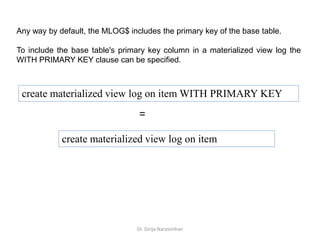 Dr. Girija Narasimhan
Any way by default, the MLOG$ includes the primary key of the base table.
To include the base table's primary key column in a materialized view log the
WITH PRIMARY KEY clause can be specified.
create materialized view log on item WITH PRIMARY KEY
=
create materialized view log on item
 