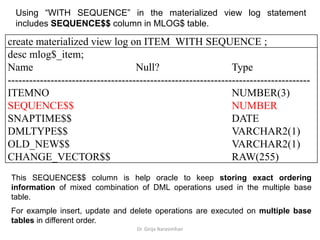 Dr. Girija Narasimhan
Using “WITH SEQUENCE” in the materialized view log statement
includes SEQUENCE$$ column in MLOG$ table.
create materialized view log on ITEM WITH SEQUENCE ;
desc mlog$_item;
Name Null? Type
-------------------------------------------------------------------------------------
ITEMNO NUMBER(3)
SEQUENCE$$ NUMBER
SNAPTIME$$ DATE
DMLTYPE$$ VARCHAR2(1)
OLD_NEW$$ VARCHAR2(1)
CHANGE_VECTOR$$ RAW(255)
This SEQUENCE$$ column is help oracle to keep storing exact ordering
information of mixed combination of DML operations used in the multiple base
table.
For example insert, update and delete operations are executed on multiple base
tables in different order.
 