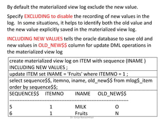 Dr. Girija Narasimhan
By default the materialized view log exclude the new value.
Specify EXCLUDING to disable the recording of new values in the
log. In some situations, it helps to identify both the old value and
the new value explicitly saved in the materialized view log.
INCLUDING NEW VALUES tells the oracle database to save old and
new values in OLD_NEW$$ column for update DML operations in
the materialized view log
create materialized view log on ITEM with sequence (INAME )
INCLUDING NEW VALUES ;
update ITEM set INAME = 'Fruits' where ITEMNO = 1 ;
select sequence$$, itemno, iname, old_new$$ from mlog$_item
order by sequence$$;
SEQUENCE$$ ITEMNO INAME OLD_NEW$$
-----------------------------------------------------------------------
5 1 MILK O
6 1 Fruits N
 