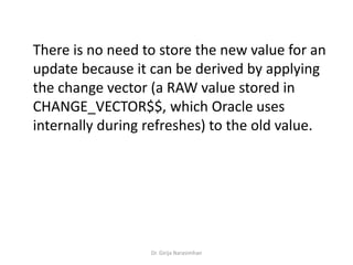 Dr. Girija Narasimhan
There is no need to store the new value for an
update because it can be derived by applying
the change vector (a RAW value stored in
CHANGE_VECTOR$$, which Oracle uses
internally during refreshes) to the old value.
 