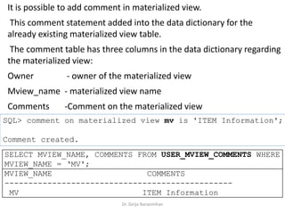 Dr. Girija Narasimhan
It is possible to add comment in materialized view.
This comment statement added into the data dictionary for the
already existing materialized view table.
The comment table has three columns in the data dictionary regarding
the materialized view:
Owner - owner of the materialized view
Mview_name - materialized view name
Comments -Comment on the materialized view
SQL> comment on materialized view mv is 'ITEM Information';
Comment created.
SELECT MVIEW_NAME, COMMENTS FROM USER_MVIEW_COMMENTS WHERE
MVIEW_NAME = ‘MV';
MVIEW_NAME COMMENTS
------------------------------------------------
MV ITEM Information
 