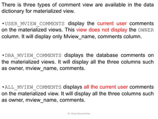 Dr. Girija Narasimhan
There is three types of comment view are available in the data
dictionary for materialized view.
•USER_MVIEW_COMMENTS display the current user comments
on the materialized views. This view does not display the OWNER
column. It will display only Mview_name, comments column.
•DBA_MVIEW_COMMENTS displays the database comments on
the materialized views. It will display all the three columns such
as owner, mview_name, comments.
•ALL_MVIEW_COMMENTS displays all the current user comments
on the materialized view. It will display all the three columns such
as owner, mview_name, comments.
 