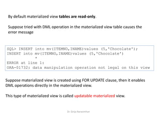 Dr. Girija Narasimhan
By default materialized view tables are read-only.
Suppose tried with DML operation in the materialized view table causes the
error message
SQL> INSERT into mv(ITEMNO,INAME)values (5,'Chocolate');
INSERT into mv(ITEMNO,INAME)values (5,'Chocolate')
*
ERROR at line 1:
ORA-01732: data manipulation operation not legal on this view
Suppose materialized view is created using FOR UPDATE clause, then it enables
DML operations directly in the materialized view.
This type of materialized view is called updatable materialized view.
 
