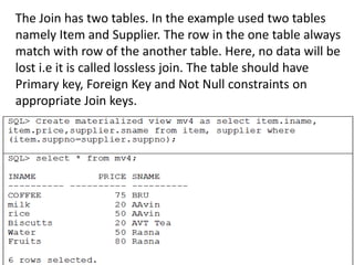 The Join has two tables. In the example used two tables
namely Item and Supplier. The row in the one table always
match with row of the another table. Here, no data will be
lost i.e it is called lossless join. The table should have
Primary key, Foreign Key and Not Null constraints on
appropriate Join keys.
 