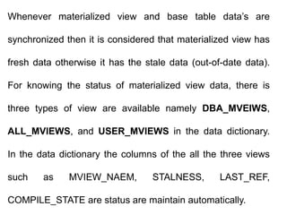 Whenever materialized view and base table data’s are
synchronized then it is considered that materialized view has
fresh data otherwise it has the stale data (out-of-date data).
For knowing the status of materialized view data, there is
three types of view are available namely DBA_MVEIWS,
ALL_MVIEWS, and USER_MVIEWS in the data dictionary.
In the data dictionary the columns of the all the three views
such as MVIEW_NAEM, STALNESS, LAST_REF,
COMPILE_STATE are status are maintain automatically.
 