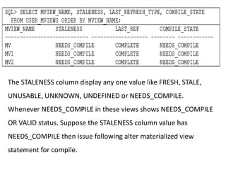 The STALENESS column display any one value like FRESH, STALE,
UNUSABLE, UNKNOWN, UNDEFINED or NEEDS_COMPILE.
Whenever NEEDS_COMPILE in these views shows NEEDS_COMPILE
OR VALID status. Suppose the STALENESS column value has
NEEDS_COMPILE then issue following alter materialized view
statement for compile.
 