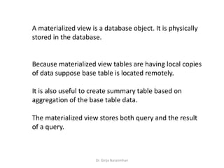 Dr. Girija Narasimhan
A materialized view is a database object. It is physically
stored in the database.
Because materialized view tables are having local copies
of data suppose base table is located remotely.
It is also useful to create summary table based on
aggregation of the base table data.
The materialized view stores both query and the result
of a query.
 