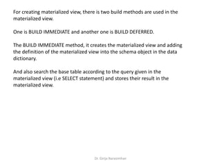 Dr. Girija Narasimhan
For creating materialized view, there is two build methods are used in the
materialized view.
One is BUILD IMMEDIATE and another one is BUILD DEFERRED.
The BUILD IMMEDIATE method, it creates the materialized view and adding
the definition of the materialized view into the schema object in the data
dictionary.
And also search the base table according to the query given in the
materialized view (i.e SELECT statement) and stores their result in the
materialized view.
 