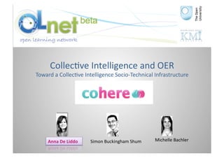 Collec3ve	
  Intelligence	
  and	
  OER	
  
Toward	
  a	
  Collec3ve	
  Intelligence	
  Socio-­‐Technical	
  Infrastructure	
  




      Anna	
  De	
  Liddo	
     Simon	
  Buckingham	
  Shum	
     Michelle	
  Bachler	
  
 