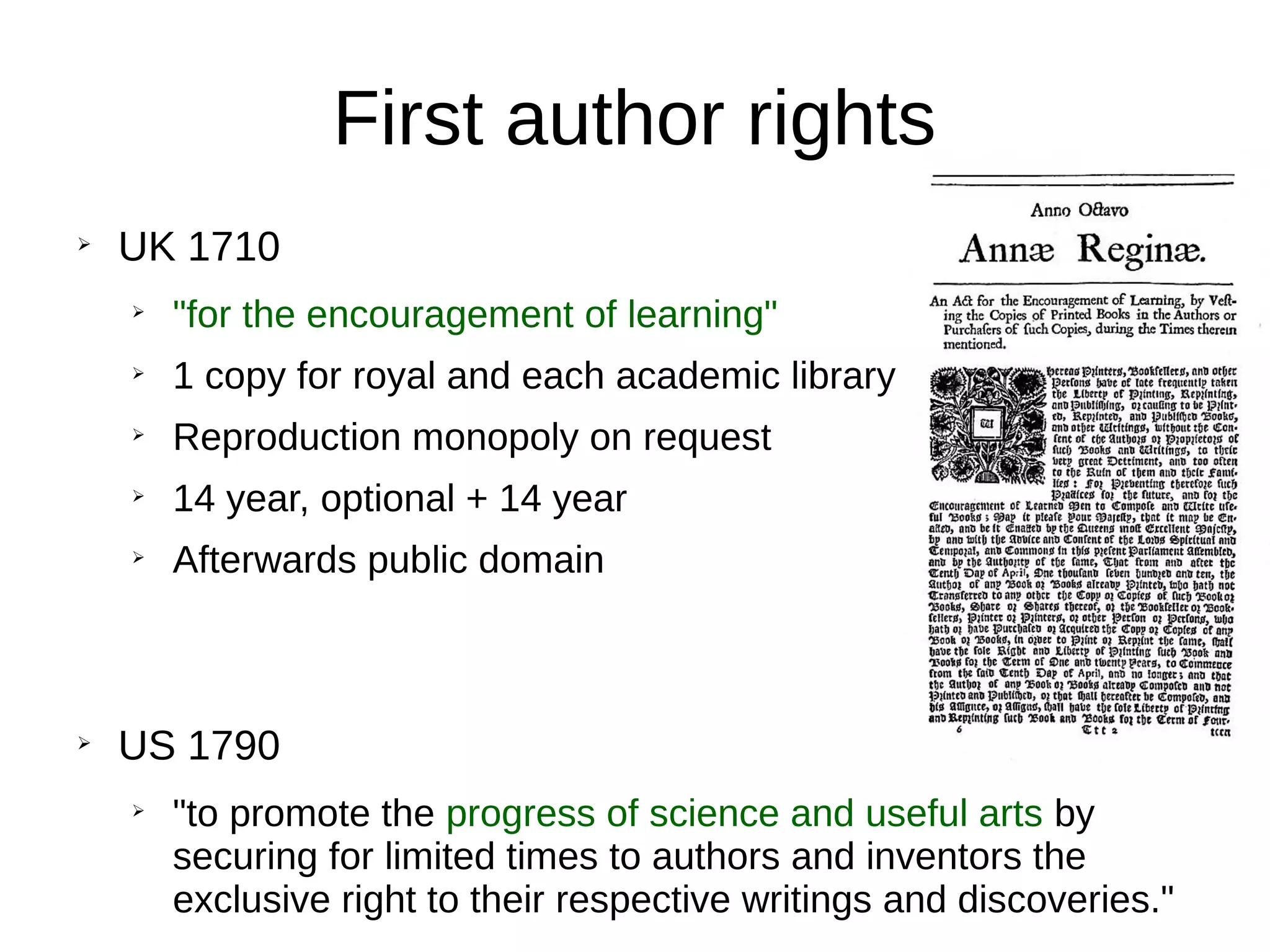First author rights
➢
UK 1710
➢
"for the encouragement of learning"
➢
1 copy for royal and each academic library
➢
Reproduction monopoly on request
➢
14 year, optional + 14 year
➢
Afterwards public domain
➢
US 1790
➢
"to promote the progress of science and useful arts by
securing for limited times to authors and inventors the
exclusive right to their respective writings and discoveries."
 