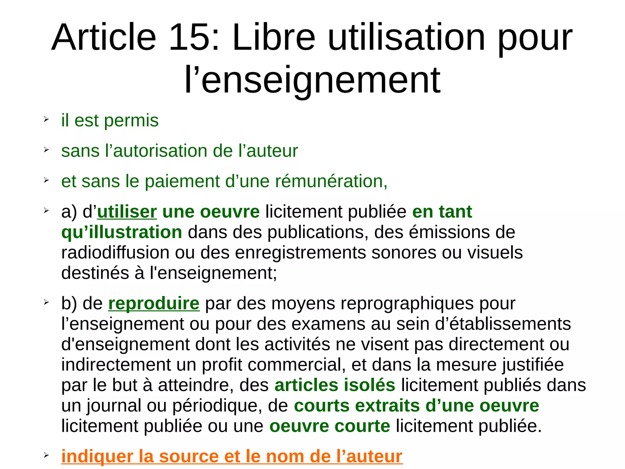 Article 15: Libre utilisation pour
l’enseignement
➢
il est permis
➢
sans l’autorisation de l’auteur
➢
et sans le paiement d’une rémunération,
➢
a) d’utiliser une oeuvre licitement publiée en tant
qu’illustration dans des publications, des émissions de
radiodiffusion ou des enregistrements sonores ou visuels
destinés à l'enseignement;
➢
b) de reproduire par des moyens reprographiques pour
l’enseignement ou pour des examens au sein d’établissements
d'enseignement dont les activités ne visent pas directement ou
indirectement un profit commercial, et dans la mesure justifiée
par le but à atteindre, des articles isolés licitement publiés dans
un journal ou périodique, de courts extraits d’une oeuvre
licitement publiée ou une oeuvre courte licitement publiée.
➢
indiquer la source et le nom de l’auteur
 