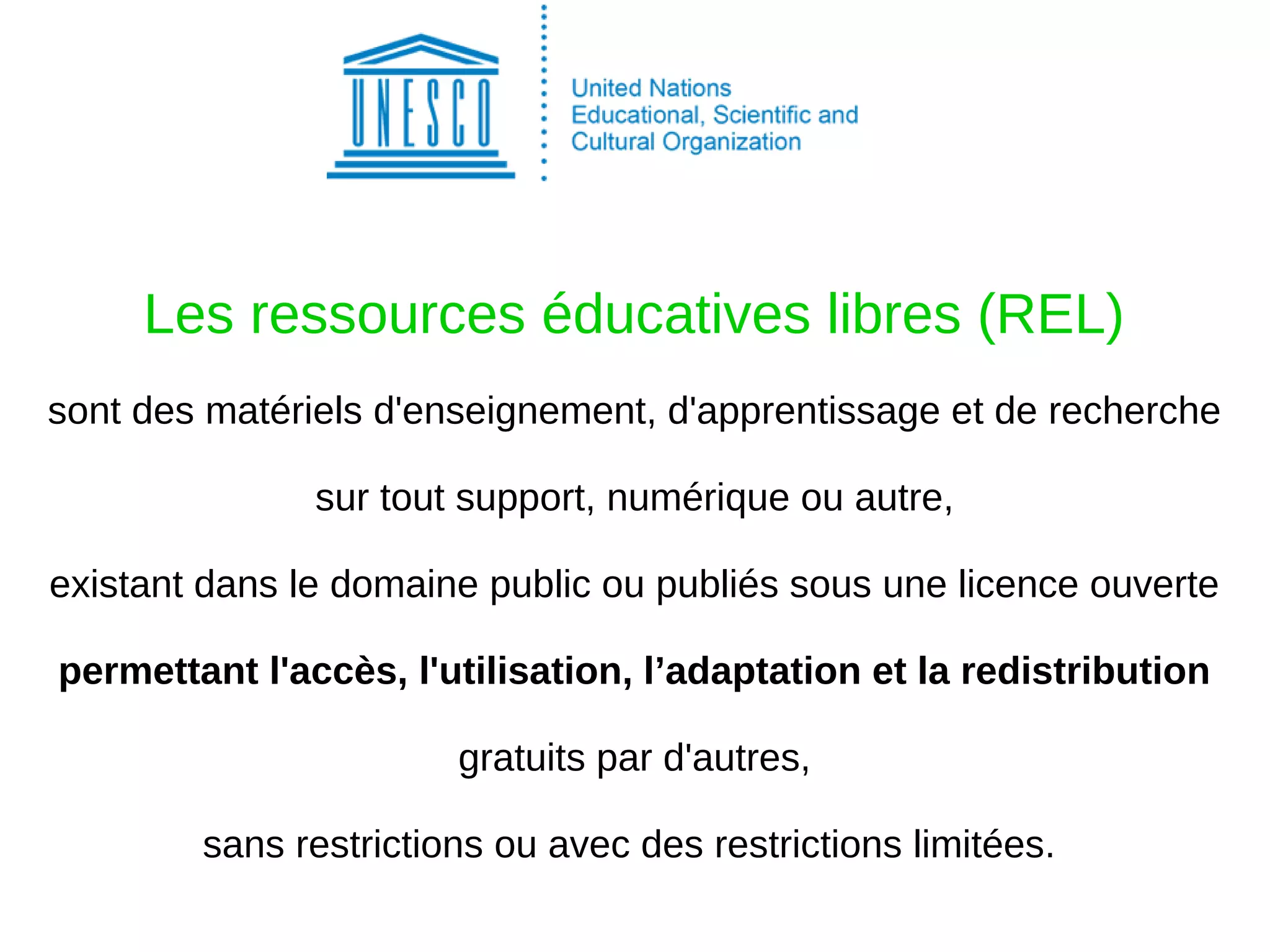 Les ressources éducatives libres (REL)
sont des matériels d'enseignement, d'apprentissage et de recherche
sur tout support, numérique ou autre,
existant dans le domaine public ou publiés sous une licence ouverte
permettant l'accès, l'utilisation, l’adaptation et la redistribution
gratuits par d'autres,
sans restrictions ou avec des restrictions limitées.
 