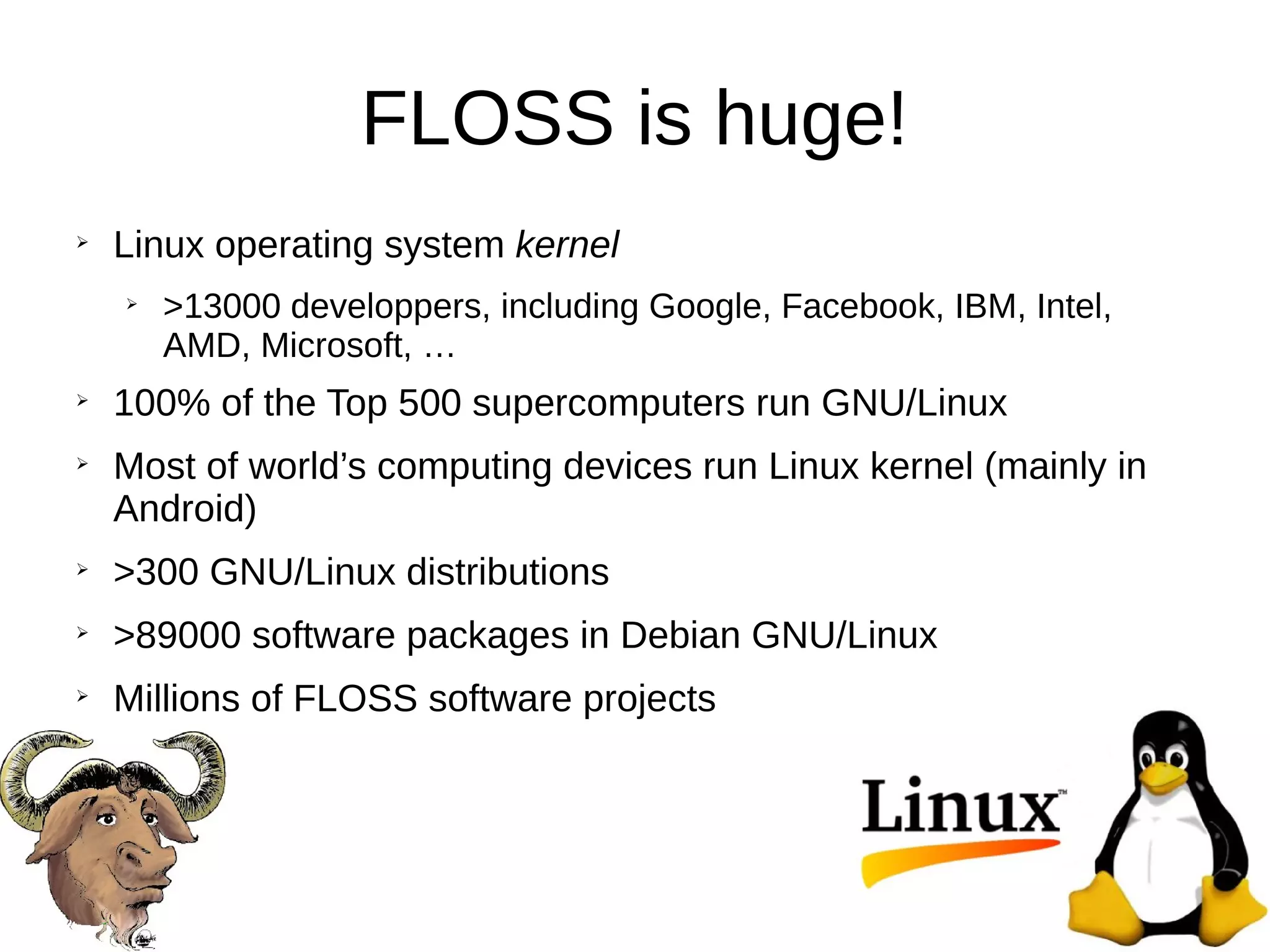 FLOSS is huge!
➢
Linux operating system kernel
➢
>13000 developpers, including Google, Facebook, IBM, Intel,
AMD, Microsoft, …
➢
100% of the Top 500 supercomputers run GNU/Linux
➢
Most of world’s computing devices run Linux kernel (mainly in
Android)
➢
>300 GNU/Linux distributions
➢
>89000 software packages in Debian GNU/Linux
➢
Millions of FLOSS software projects
 