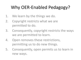 Why OER-Enabled Pedagogy?
1. We learn by the things we do.
2. Copyright restricts what we are
permitted to do.
3. Consequently, copyright restricts the ways
we are permitted to learn.
4. Open removes these restrictions,
permitting us to do new things.
5. Consequently, open permits us to learn in
new ways.
 