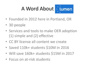 A Word About Lumen
• Founded in 2012 here in Portland, OR
• 30 people
• Services and tools to make OER adoption
(1) simple and (2) effective
• CC BY license all content we create
• Saved 110k+ students $10M in 2016
• Will save 160k+ students $15M in 2017
• Focus on at-risk students
 