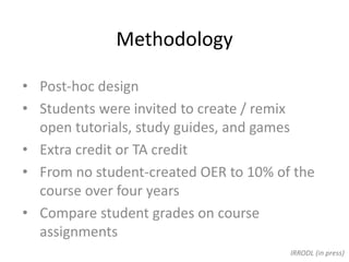 Methodology
• Post-hoc design
• Students were invited to create / remix
open tutorials, study guides, and games
• Extra credit or TA credit
• From no student-created OER to 10% of the
course over four years
• Compare student grades on course
assignments
IRRODL (in press)
 