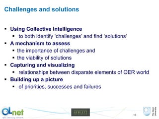 Challenges and solutions Using Collective Intelligence to both identify ‘challenges’ and find ‘solutions’ A mechanism to assess the importance of challenges and  the viability of solutions Capturing and visualizing relationships between disparate elements of OER world Building up a picture of priorities, successes and failures 