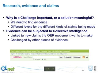 Research, evidence and claims Why is a Challenge important, or a solution meaningful? We need to find evidence  Different levels for the different kinds of claims being made Evidence can be subjected to Collective Intelligence Linked to new claims the OER movement wants to make Challenged by other pieces of evidence 