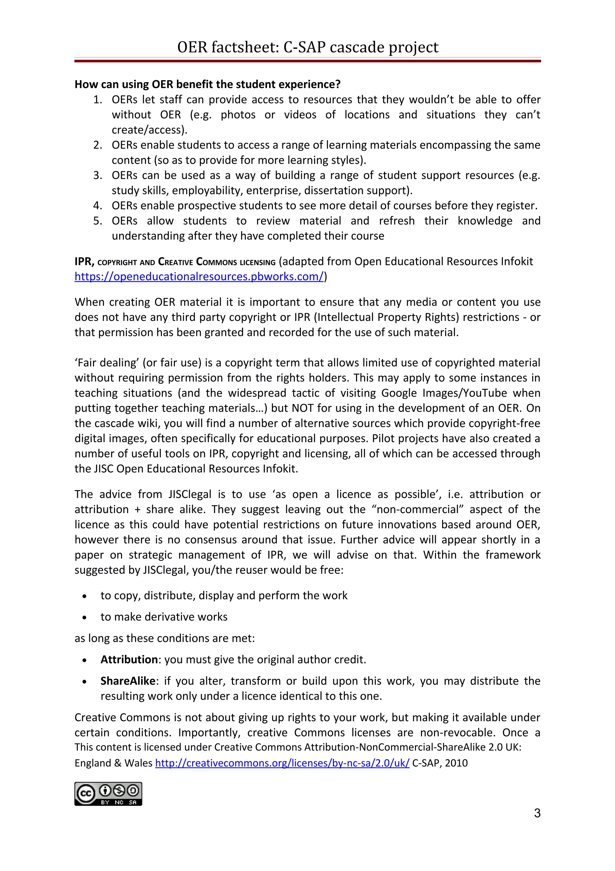 OER factsheet: C-SAP cascadeproject

     3. OERs can be used as a way of building a range of student support resources (e.g.
        study skills, employability, enterprise, dissertation support).
     4. OERs enable prospective students to see more detail of courses before they register.
     5. OERs allow students to review material and refresh their knowledge and
        understanding after they have completed their course

IPR, COPYRIGHT AND CREATIVE COMMONS LICENSING (adapted from Open Educational Resources Infokit
https://openeducationalresources.pbworks.com/)

When creating OER material it is important to ensure that any media or content you use
does not have any third party copyright or IPR (Intellectual Property Rights) restrictions - or
that permission has been granted and recorded for the use of such material.

‘Fair dealing’ (or fair use) is a copyright term that allows limited use of copyrighted material
without requiring permission from the rights holders. This may apply to some instances in
teaching situations (and the widespread tactic of visiting Google Images/YouTube when
putting together teaching materials…) but NOT for using in the development of an OER. On
the cascade wiki, you will find a number of alternative sources which provide copyright-free
digital images, often specifically for educational purposes. Pilot projects have also created a
number of useful tools on IPR, copyright and licensing, all of which can be accessed through
the JISC Open Educational Resources Infokit.

The advice from JISClegal is to use ‘as open a licence as possible’, i.e. attribution or
attribution + share alike. They suggest leaving out the “non-commercial” aspect of the
licence as this could have potential restrictions on future innovations based around OER,
however there is no consensus around that issue. Further advice will appear shortly in a
paper on strategic management of IPR, we will advise on that. Within the framework
suggested by JISClegal, you/the reuser would be free:

 •    to copy, distribute, display and perform the work
 •    to make derivative works
as long as these conditions are met:
 •    Attribution: you must give the original author credit.
 •    ShareAlike: if you alter, transform or build upon this work, you may distribute the
      resulting work only under a licence identical to this one.
Creative Commons is not about giving up rights to your work, but making it available under
certain conditions. Importantly, creative Commons licenses are non-revocable. Once a
resource has been released under a CC-license users are permitted to continue using that
resource under the license even if you withdraw it from circulation.

EVALUATION AND SYNTHESIS REPORT http://www.caledonianacademy.net/spaces/oer/

The team of researchers Glasgow Caledonian University provided ongoing evaluation and
synthesis throughout the pilot programme, the wiki pulls all of their findings together and
addresses how different communities and cultures are progressing towards openness in
their shared practice. The report examines social, technical, pedagogical and legal /


                                                                                                 3
 