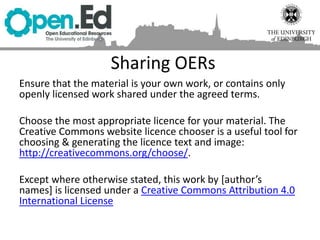 Sharing OERs
Ensure that the material is your own work, or contains only
openly licensed work shared under the agreed terms.
Choose the most appropriate licence for your material. The
Creative Commons website licence chooser is a useful tool for
choosing & generating the licence text and image:
http://creativecommons.org/choose/.
Except where otherwise stated, this work by [author’s
names] is licensed under a Creative Commons Attribution 4.0
International License
 