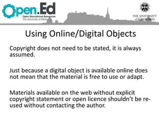 Using Online/Digital Objects
Copyright does not need to be stated, it is always
assumed.
Just because a digital object is available online does
not mean that the material is free to use or adapt.
Materials available on the web without explicit
copyright statement or open licence shouldn’t be re-
used without contacting the author.
 
