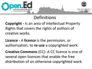 Copyright - Is an area of Intellectual Property
Rights that covers the rights of authors of
creative works.
Licence - A licence is the permission, or
authorisation, to re-use a copyrighted work.
Creative Commons (CC): A CC licence is one of
several open licences that enable the free
distribution of an otherwise copyrighted work.
Definitions
 