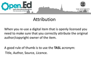When you re-use a digital item that is openly licensed you
need to make sure that you correctly attribute the original
author/copyright owner of the item.
A good rule of thumb is to use the TASL acronym:
Title, Author, Source, Licence.
Attribution
 