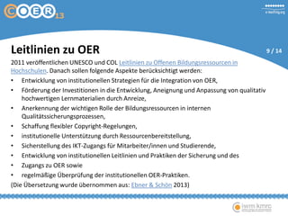 Leitlinien zu OER
2011 veröffentlichen UNESCO und COL Leitlinien zu Offenen Bildungsressourcen in
Hochschulen. Danach sollen folgende Aspekte berücksichtigt werden:
• Entwicklung von institutionellen Strategien für die Integration von OER,
• Förderung der Investitionen in die Entwicklung, Aneignung und Anpassung von qualitativ
hochwertigen Lernmaterialien durch Anreize,
• Anerkennung der wichtigen Rolle der Bildungsressourcen in internen
Qualitätssicherungsprozessen,
• Schaffung flexibler Copyright-Regelungen,
• institutionelle Unterstützung durch Ressourcenbereitstellung,
• Sicherstellung des IKT-Zugangs für Mitarbeiter/innen und Studierende,
• Entwicklung von institutionellen Leitlinien und Praktiken der Sicherung und des
• Zugangs zu OER sowie
• regelmäßige Überprüfung der institutionellen OER-Praktiken.
(Die Übersetzung wurde übernommen aus: Ebner & Schön 2013)
9 / 14
 