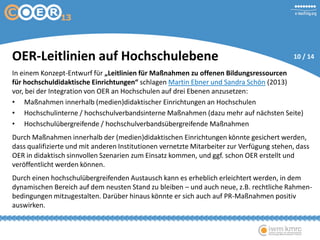 OER-Leitlinien auf Hochschulebene
In einem Konzept-Entwurf für „Leitlinien für Maßnahmen zu offenen Bildungsressourcen
für hochschuldidaktische Einrichtungen“ schlagen Martin Ebner und Sandra Schön (2013)
vor, bei der Integration von OER an Hochschulen auf drei Ebenen anzusetzen:
• Maßnahmen innerhalb (medien)didaktischer Einrichtungen an Hochschulen
• Hochschulinterne / hochschulverbandsinterne Maßnahmen (dazu mehr auf nächsten Seite)
• Hochschulübergreifende / hochschulverbandsübergreifende Maßnahmen
Durch Maßnahmen innerhalb der (medien)didaktischen Einrichtungen könnte gesichert
werden, dass qualifizierte und mit anderen Institutionen vernetzte Mitarbeiter zur Verfügung
stehen, dass OER in didaktisch sinnvollen Szenarien zum Einsatz kommen, und ggf. schon OER
erstellt und veröffentlicht werden können.
Durch einen hochschulübergreifenden Austausch kann es erheblich erleichtert werden, in dem
dynamischen Bereich auf dem neusten Stand zu bleiben – und auch neue, z.B. rechtliche Rahmen-
bedingungen mitzugestalten. Darüber hinaus könnte er sich auch auf PR-Maßnahmen positiv
auswirken.
10 / 14
 