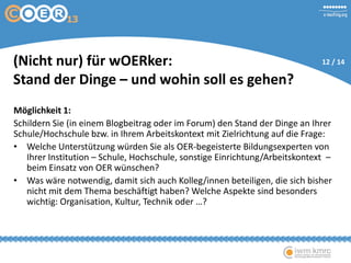 Möglichkeit 1:
Schildern Sie (in einem Blogbeitrag oder im Forum) den Stand der Dinge an Ihrer
Schule/Hochschule bzw. in Ihrem Arbeitskontext mit Zielrichtung auf die Frage:
• Welche Unterstützung würden Sie als OER-begeisterte Bildungsexperten von
Ihrer Institution – Schule, Hochschule, sonstige Einrichtung/Arbeitskontext –
beim Einsatz von OER wünschen?
• Was wäre notwendig, damit sich auch Kolleg/innen beteiligen, die sich bisher
nicht mit dem Thema beschäftigt haben? Welche Aspekte sind besonders
wichtig: Organisation, Kultur, Technik oder …?
(Nicht nur) für wOERker:
Stand der Dinge – und wohin soll es gehen?
12 / 14
 