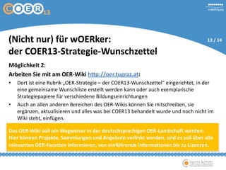 Möglichkeit 2:
Arbeiten Sie mit am OER-Wiki http://oer.tugraz.at:
• Dort ist eine Rubrik „OER-Strategie – der COER13-Wunschzettel“ eingerichtet, in der
eine gemeinsame Wunschliste erstellt werden kann oder auch exemplarische
Strategiepapiere für verschiedene Bildungseinrichtungen
• Auch an allen anderen Bereichen des OER-Wikis können Sie mitschreiben, sie
ergänzen, aktualisieren und alles was bei COER13 behandelt wurde und noch nicht im
Wiki steht, einfügen.
Das OER-Wiki soll ein Wegweiser in der deutschsprachigen OER-Landschaft werden:
Hier können Projekte, Sammlungen und Angebote verlinkt werden, und es soll über alle
relevanten OER-Facetten informieren, von einführende Informationen bis zu Lizenzen.
(Nicht nur) für wOERker:
der COER13-Strategie-Wunschzettel
13 / 14
 