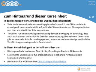 In den bisherigen vier Einheiten des COER13 hat sich gezeigt:
• Viele Initiativen und viele einzelne Engagierte befassen sich mit OER – und das ist
ermutigend, denn man ist nicht auf „offizielle“ Commitments von Bildungsinstitutio-
nen oder von staatlicher Seite angewiesen.
• Trotzdem: Für eine nachhaltige Entwicklung der OER-Bewegung ist es wichtig, dass
auch Institutionen und nationale Gremien Verantwortung übernehmen. Denn sonst
gibt es zwar viele Aufrufe zum Engagement, aber eben doch nur wenige verbindliche
Verpflichtungen – wie gerade in Deutschland.
In dieser Kurseinheit geht es deshalb vor allem um:
• Hintergrundinformationen: Geschichte, Grundlagen-Papiere, Dokumente
• Statements und Beispiele für organisationale / nationale / internationale
Strategien und Projekte
• (Nicht nur) für wOERker: Der OER-Strategie-Wunschzettel
Zum Hintergrund dieser Kurseinheit 1 / 14
 