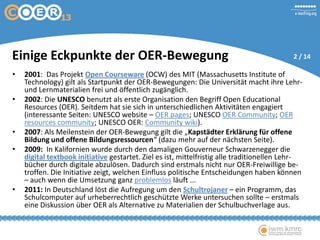 • 2001: Das Projekt Open Courseware (OCW) des MIT (Massachusetts Institute of
Technology) gilt als Startpunkt der OER-Bewegungen: Die Universität macht ihre Lehr-
und Lernmaterialien frei und öffentlich zugänglich.
• 2002: Die UNESCO benutzt als erste Organisation den Begriff Open Educational
Resources (OER). Seitdem hat sie sich in unterschiedlichen Aktivitäten engagiert
(interessante Seiten: UNESCO website – OER pages; UNESCO OER Community; OER
resources community; UNESCO OER: Community wiki).
• 2007: Als Meilenstein der OER-Bewegung gilt die „Kapstädter Erklärung für offene
Bildung und offene Bildungsressourcen“ (dazu mehr auf der nächsten Seite).
• 2009: In Kalifornien wurde durch den damaligen Gouverneur Schwarzenegger die
digital textbook initiative gestartet. Ziel es ist, mittelfristig alle traditionellen Lehr-
bücher durch digitale abzulösen. Dadurch sind erstmals nicht nur OER-Freiwillige be-
troffen. Die Initiative zeigt, welchen Einfluss politische Entscheidungen haben können
– auch wenn die Umsetzung ganz problemlos läuft ...
• 2011: In Deutschland löst die Aufregung um den Schultrojaner – ein Programm, das
Schulcomputer auf urheberrechtlich geschützte Werke untersuchen sollte – erstmals
eine Diskussion über OER als Alternative zu Materialien der Schulbuchverlage aus.
Einige Eckpunkte der OER-Bewegung 2 / 14
 