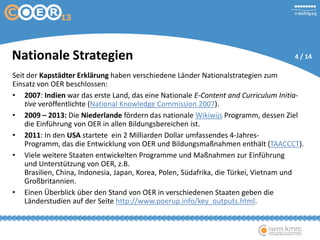 Seit der Kapstädter Erklärung haben verschiedene Länder Nationalstrategien zum
Einsatz von OER beschlossen:
• 2007: Indien war das erste Land, das eine Nationale E-Content and Curriculum Initia-
tive veröffentlichte (National Knowledge Commission 2007).
• 2009 – 2013: Die Niederlande fördern das nationale Wikiwijs Programm, dessen Ziel
die Einführung von OER in allen Bildungsbereichen ist.
• 2011: In den USA startete ein 2 Milliarden Dollar umfassendes 4-Jahres-
Programm, das die Entwicklung von OER und Bildungsmaßnahmen enthält (TAACCCT).
• Viele weitere Staaten entwickelten Programme und Maßnahmen zur Einführung
und Unterstützung von OER, z.B.
Brasilien, China, Indonesia, Japan, Korea, Polen, Südafrika, die Türkei, Vietnam und
Großbritannien.
• Einen Überblick über den Stand von OER in verschiedenen Staaten geben die
Länderstudien auf der Seite http://www.poerup.info/key_outputs.html.
Nationale Strategien 4 / 14
 