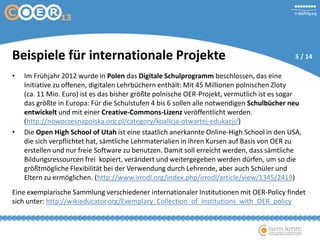 Beispiele für internationale Projekte
• Im Frühjahr 2012 wurde in Polen das Digitale Schulprogramm beschlossen, das eine
Initiative zu offenen, digitalen Lehrbüchern enthält: Mit 45 Millionen polnischen Zloty
(ca. 11 Mio. Euro) ist es das bisher größte polnische OER-Projekt, vermutlich ist es sogar
das größte in Europa: Für die Schulstufen 4 bis 6 sollen alle notwendigen Schulbücher neu
entwickelt und mit einer Creative-Commons-Lizenz veröffentlicht werden.
(http://nowoczesnapolska.org.pl/category/koalicja-otwartej-edukacji/)
• Die Open High School of Utah ist eine staatlich anerkannte Online-High School in den
USA, die sich verpflichtet hat, sämtliche Lehrmaterialien in ihren Kursen auf Basis von OER zu
erstellen und nur freie Software zu benutzen. Damit soll erreicht werden, dass sämtliche
Bildungsressourcen frei kopiert, verändert und weitergegeben werden dürfen, um so die
größtmögliche Flexibilität bei der Verwendung durch Lehrende, aber auch Schüler und
Eltern zu ermöglichen. (http://www.irrodl.org/index.php/irrodl/article/view/1345/2419)
Eine exemplarische Sammlung verschiedener internationaler Institutionen mit OER-Policy findet
sich unter: http://wikieducator.org/Exemplary_Collection_of_institutions_with_OER_policy
5 / 14
 