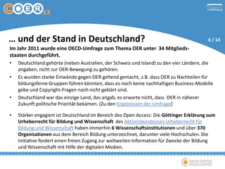 … und der Stand in Deutschland?
Im Jahr 2011 wurde eine OECD-Umfrage zum Thema OER unter 34 Mitglieds-
staaten durchgeführt.
• Deutschland gehörte (neben Australien, der Schweiz und Island) zu den vier Ländern, die
angaben, nicht zur OER-Bewegung zu gehören.
• Es wurden starke Einwände gegen OER geltend gemacht, z.B. dass OER zu Nachteilen für
bildungsferne Gruppen führen könnten, dass es noch keine nachhaltigen Business-Modelle
gebe und Copyright-Fragen noch nicht geklärt sind.
• Deutschland war das einzige Land, das angab, es erwarte nicht, dass OER in näherer
Zukunft politische Priorität bekämen. (Zu den Ergebnissen der Umfrage)
• Stärker engagiert ist Deutschland im Bereich des Open Access: Die Göttinger Erklärung zum
Urheberrecht für Bildung und Wissenschaft des Aktionsbündnisses Urheberrecht für
Bildung und Wissenschaft haben immerhin 6 Wissenschaftsinstitutionen und über 370
Organisationen aus dem Bereich Bildung unterzeichnet, darunter viele Hochschulen. Die
Initiative fordert einen freien Zugang zur weltweiten Information für Zwecke der Bildung
und Wissenschaft mit Hilfe der digitalen Medien.
6 / 14
 